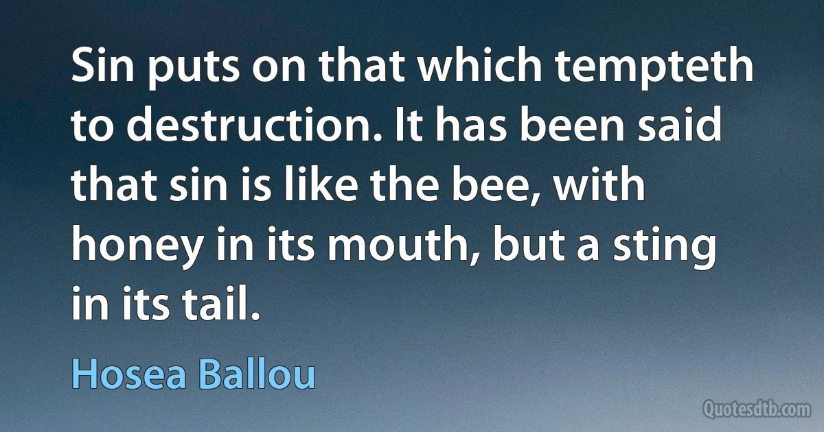 Sin puts on that which tempteth to destruction. It has been said that sin is like the bee, with honey in its mouth, but a sting in its tail. (Hosea Ballou)