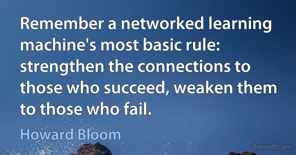 Remember a networked learning machine's most basic rule: strengthen the connections to those who succeed, weaken them to those who fail. (Howard Bloom)