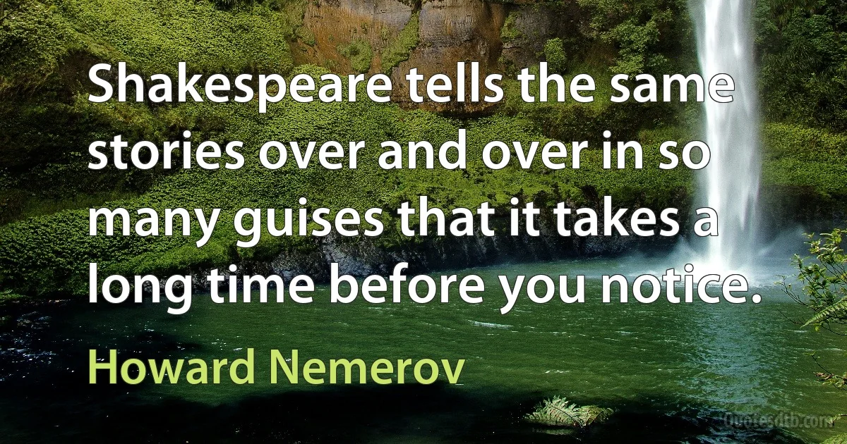 Shakespeare tells the same stories over and over in so many guises that it takes a long time before you notice. (Howard Nemerov)