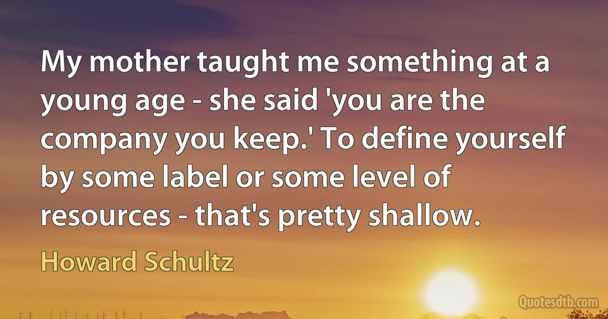 My mother taught me something at a young age - she said 'you are the company you keep.' To define yourself by some label or some level of resources - that's pretty shallow. (Howard Schultz)