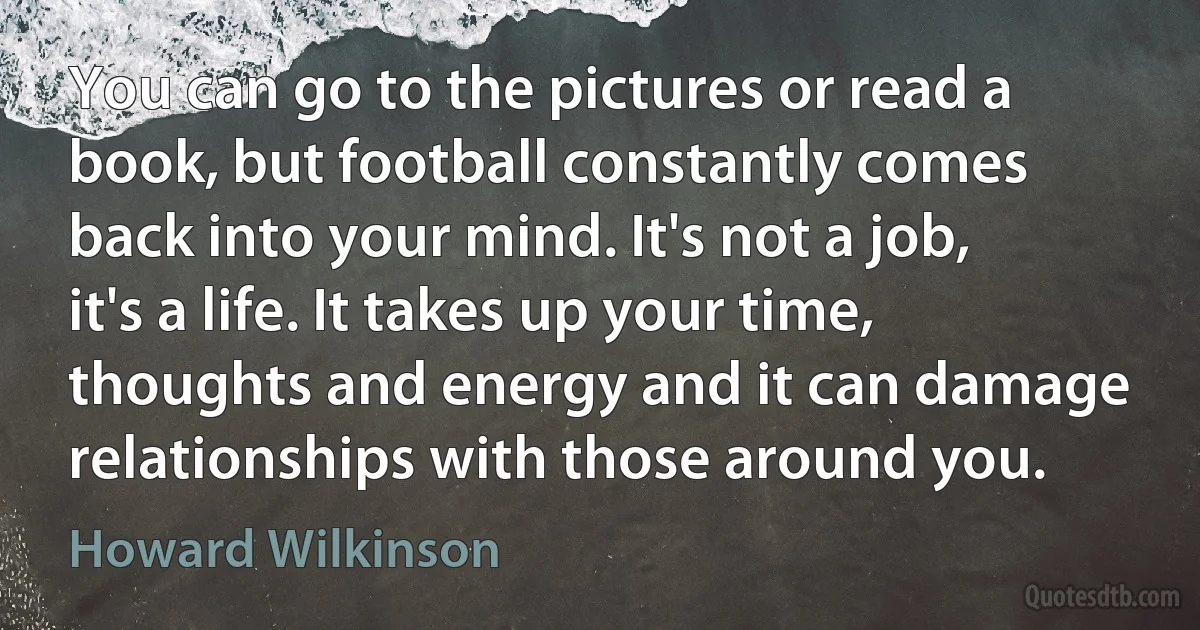 You can go to the pictures or read a book, but football constantly comes back into your mind. It's not a job, it's a life. It takes up your time, thoughts and energy and it can damage relationships with those around you. (Howard Wilkinson)