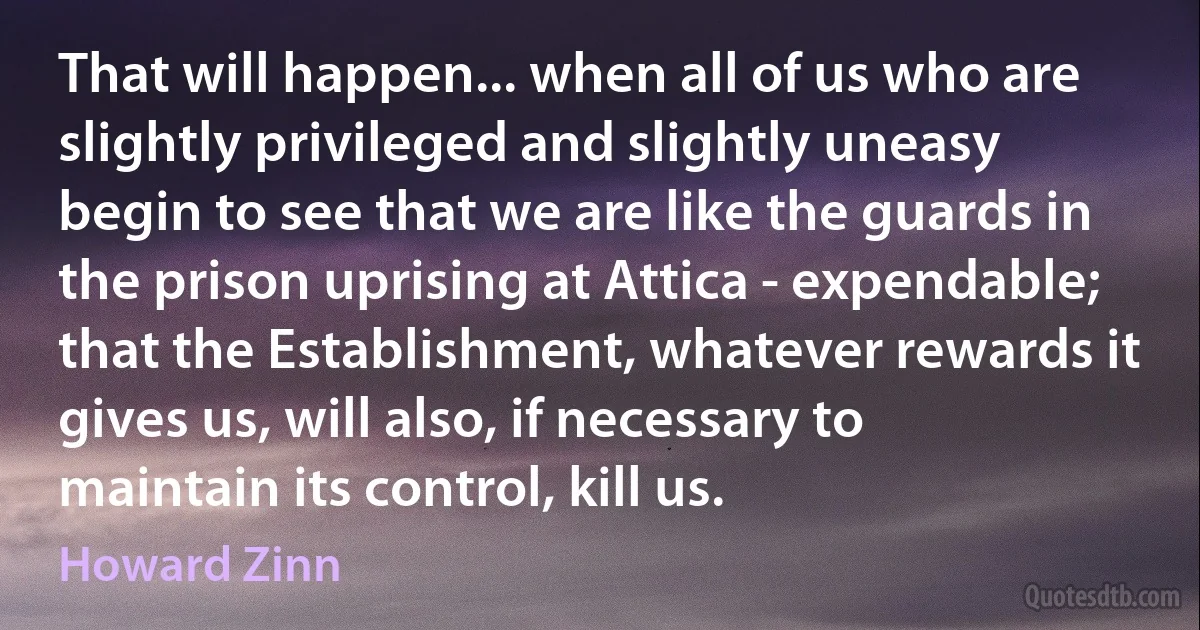 That will happen... when all of us who are slightly privileged and slightly uneasy begin to see that we are like the guards in the prison uprising at Attica - expendable; that the Establishment, whatever rewards it gives us, will also, if necessary to maintain its control, kill us. (Howard Zinn)