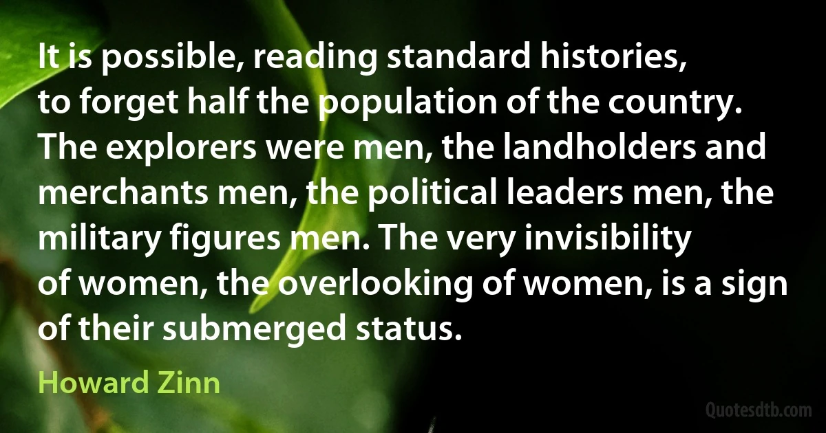 It is possible, reading standard histories, to forget half the population of the country. The explorers were men, the landholders and merchants men, the political leaders men, the military figures men. The very invisibility of women, the overlooking of women, is a sign of their submerged status. (Howard Zinn)