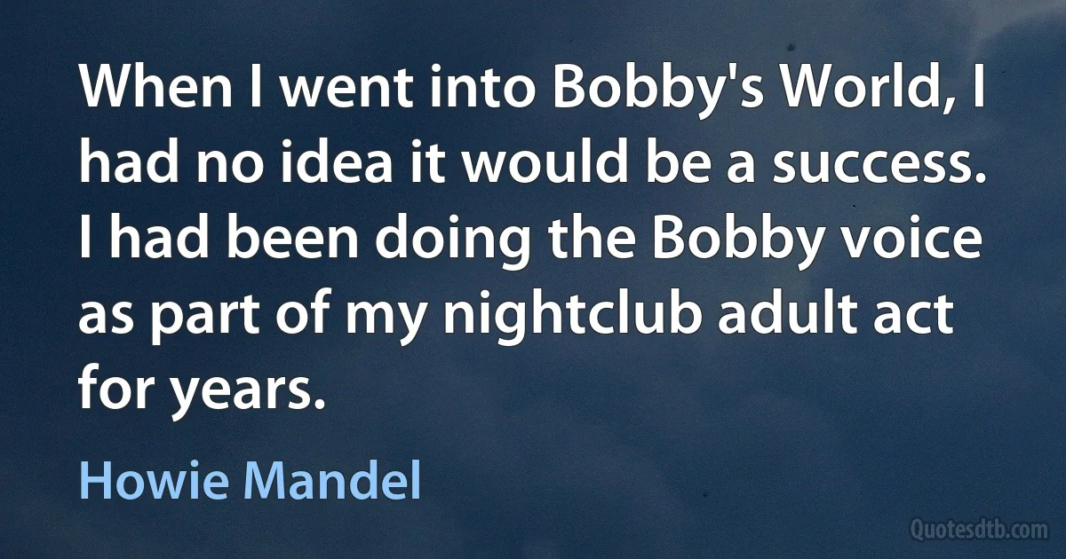 When I went into Bobby's World, I had no idea it would be a success. I had been doing the Bobby voice as part of my nightclub adult act for years. (Howie Mandel)