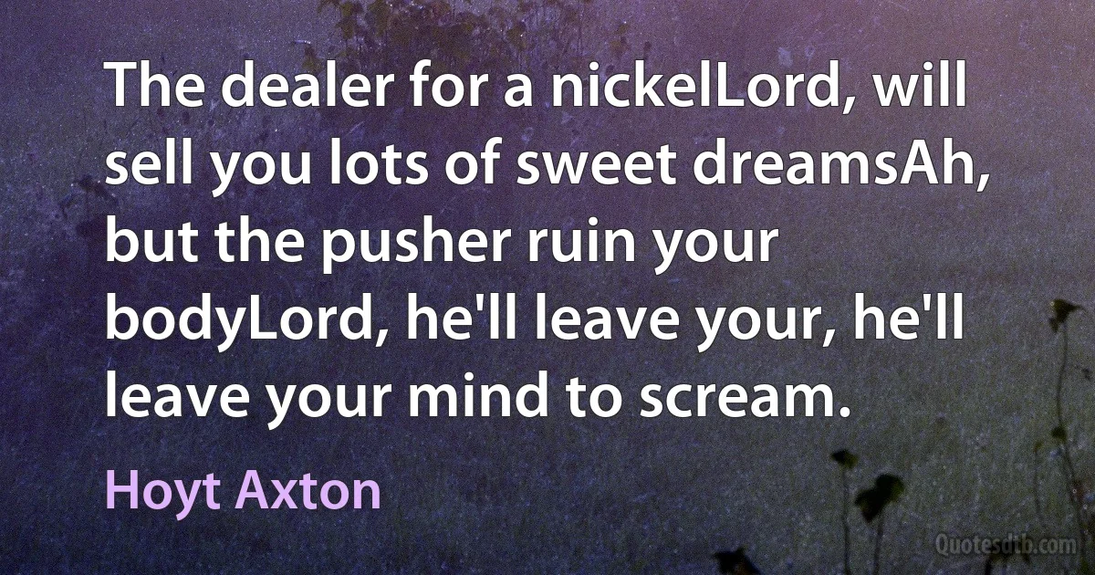 The dealer for a nickelLord, will sell you lots of sweet dreamsAh, but the pusher ruin your bodyLord, he'll leave your, he'll leave your mind to scream. (Hoyt Axton)