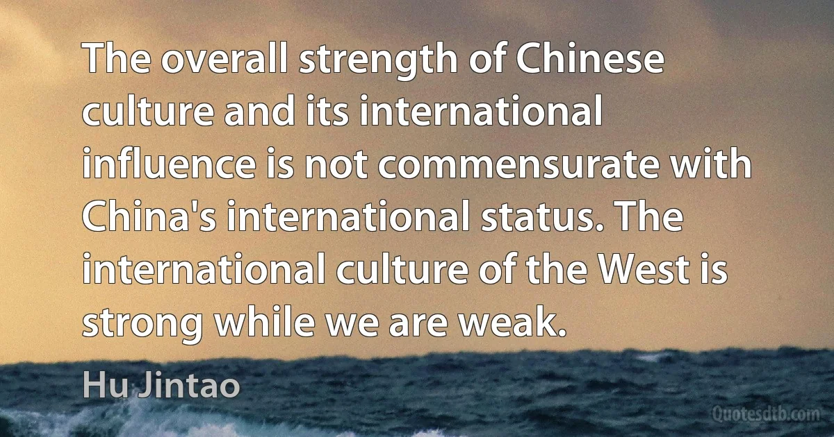 The overall strength of Chinese culture and its international influence is not commensurate with China's international status. The international culture of the West is strong while we are weak. (Hu Jintao)