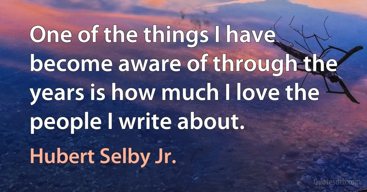 One of the things I have become aware of through the years is how much I love the people I write about. (Hubert Selby Jr.)