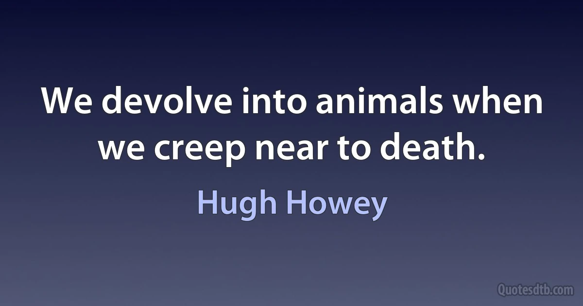 We devolve into animals when we creep near to death. (Hugh Howey)