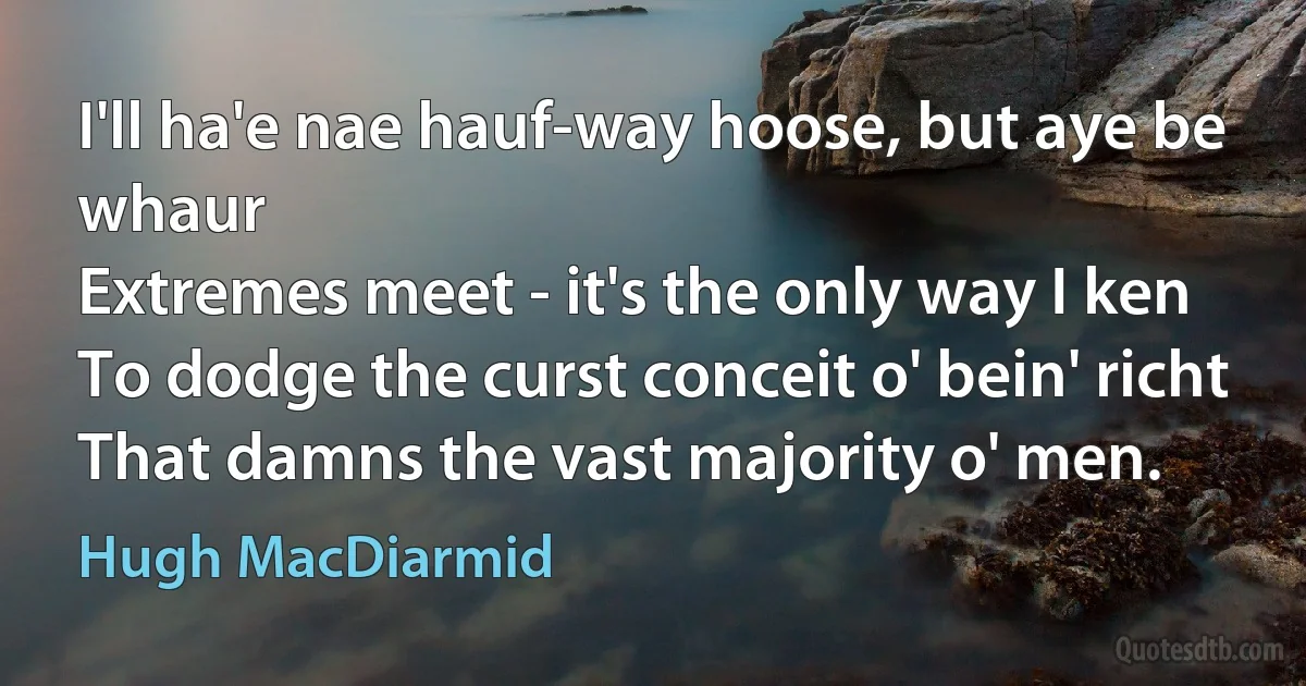 I'll ha'e nae hauf-way hoose, but aye be whaur
Extremes meet - it's the only way I ken
To dodge the curst conceit o' bein' richt
That damns the vast majority o' men. (Hugh MacDiarmid)