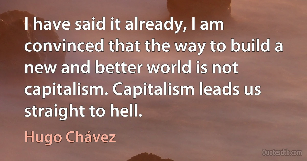 I have said it already, I am convinced that the way to build a new and better world is not capitalism. Capitalism leads us straight to hell. (Hugo Chávez)