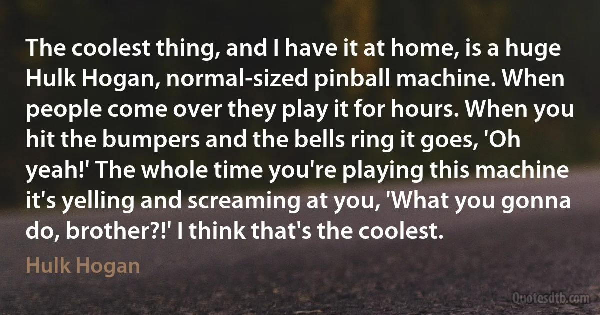 The coolest thing, and I have it at home, is a huge Hulk Hogan, normal-sized pinball machine. When people come over they play it for hours. When you hit the bumpers and the bells ring it goes, 'Oh yeah!' The whole time you're playing this machine it's yelling and screaming at you, 'What you gonna do, brother?!' I think that's the coolest. (Hulk Hogan)