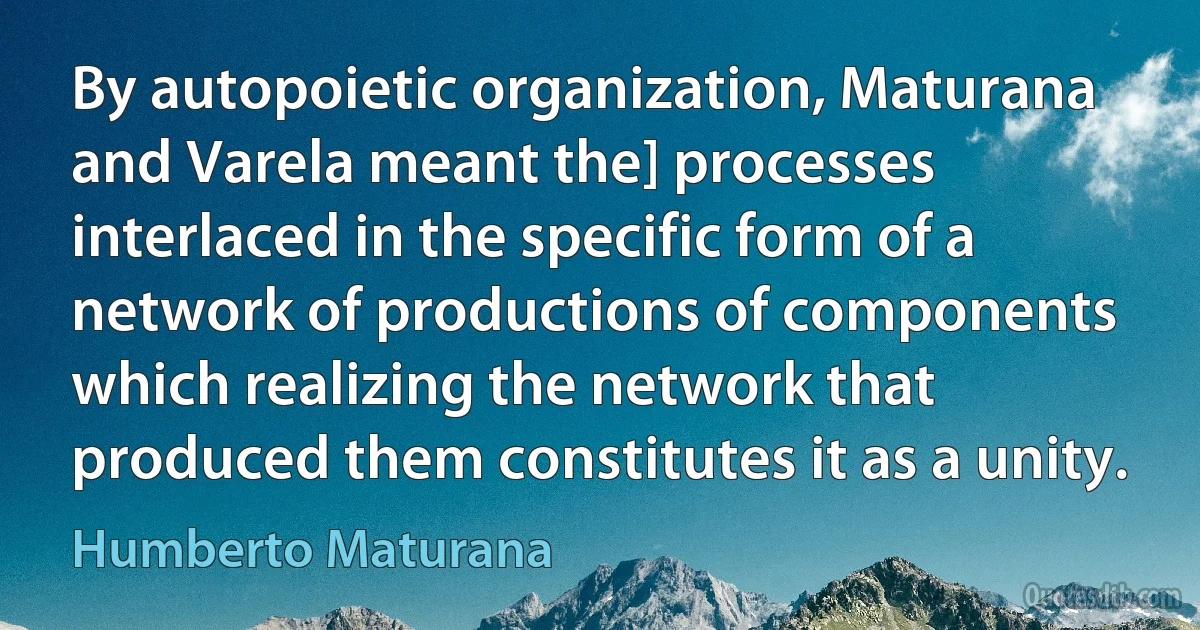 By autopoietic organization, Maturana and Varela meant the] processes interlaced in the specific form of a network of productions of components which realizing the network that produced them constitutes it as a unity. (Humberto Maturana)