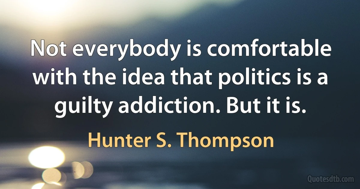 Not everybody is comfortable with the idea that politics is a guilty addiction. But it is. (Hunter S. Thompson)