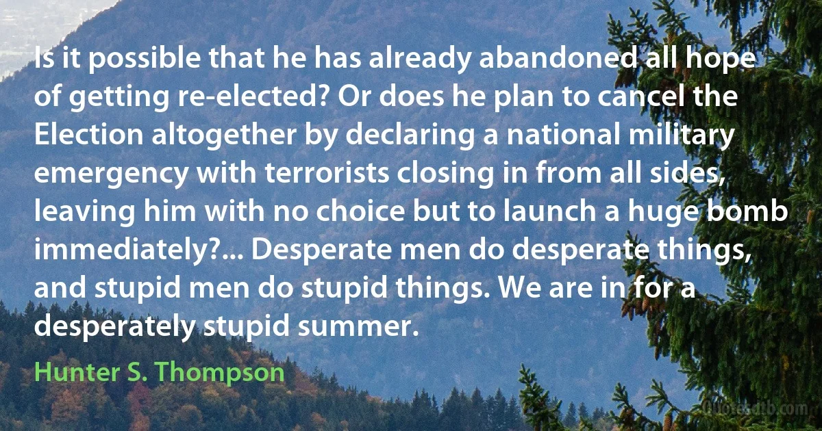 Is it possible that he has already abandoned all hope of getting re-elected? Or does he plan to cancel the Election altogether by declaring a national military emergency with terrorists closing in from all sides, leaving him with no choice but to launch a huge bomb immediately?... Desperate men do desperate things, and stupid men do stupid things. We are in for a desperately stupid summer. (Hunter S. Thompson)