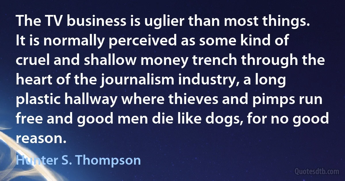 The TV business is uglier than most things. It is normally perceived as some kind of cruel and shallow money trench through the heart of the journalism industry, a long plastic hallway where thieves and pimps run free and good men die like dogs, for no good reason. (Hunter S. Thompson)