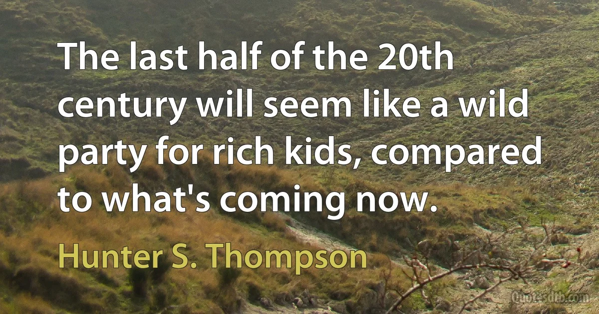 The last half of the 20th century will seem like a wild party for rich kids, compared to what's coming now. (Hunter S. Thompson)