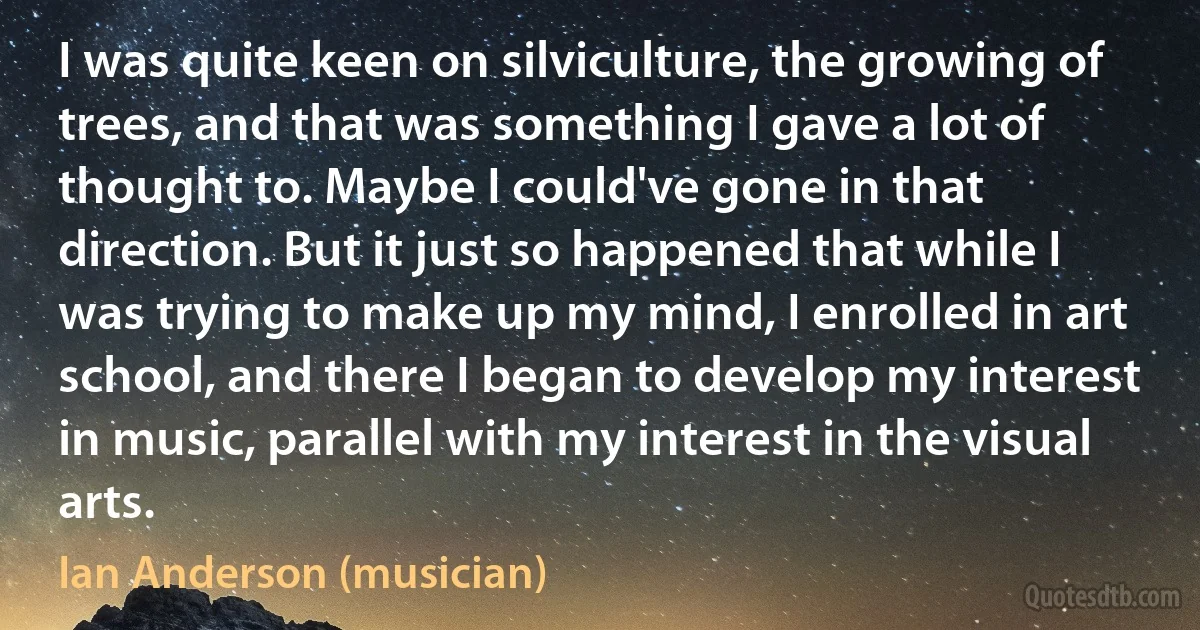 I was quite keen on silviculture, the growing of trees, and that was something I gave a lot of thought to. Maybe I could've gone in that direction. But it just so happened that while I was trying to make up my mind, I enrolled in art school, and there I began to develop my interest in music, parallel with my interest in the visual arts. (Ian Anderson (musician))