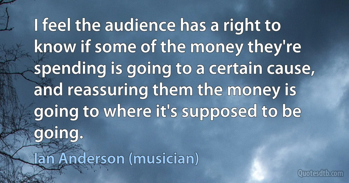 I feel the audience has a right to know if some of the money they're spending is going to a certain cause, and reassuring them the money is going to where it's supposed to be going. (Ian Anderson (musician))