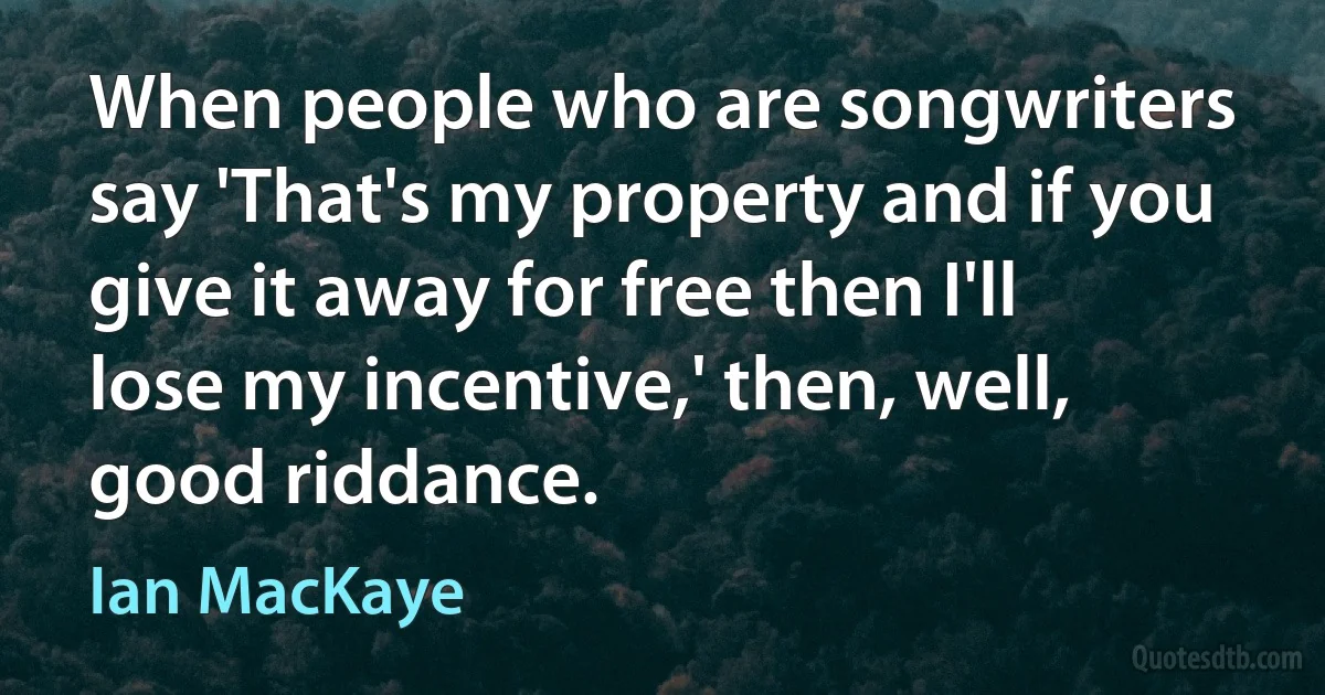 When people who are songwriters say 'That's my property and if you give it away for free then I'll lose my incentive,' then, well, good riddance. (Ian MacKaye)