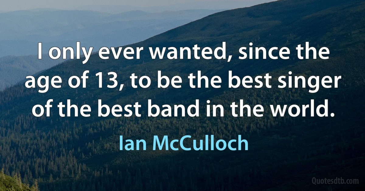 I only ever wanted, since the age of 13, to be the best singer of the best band in the world. (Ian McCulloch)