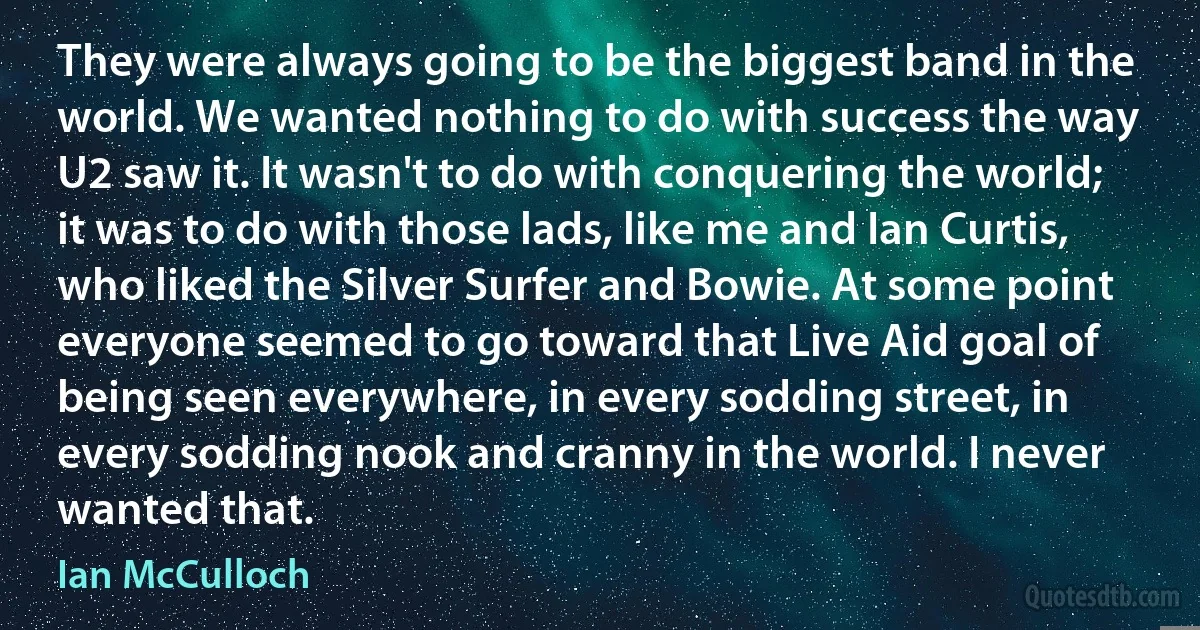 They were always going to be the biggest band in the world. We wanted nothing to do with success the way U2 saw it. It wasn't to do with conquering the world; it was to do with those lads, like me and Ian Curtis, who liked the Silver Surfer and Bowie. At some point everyone seemed to go toward that Live Aid goal of being seen everywhere, in every sodding street, in every sodding nook and cranny in the world. I never wanted that. (Ian McCulloch)