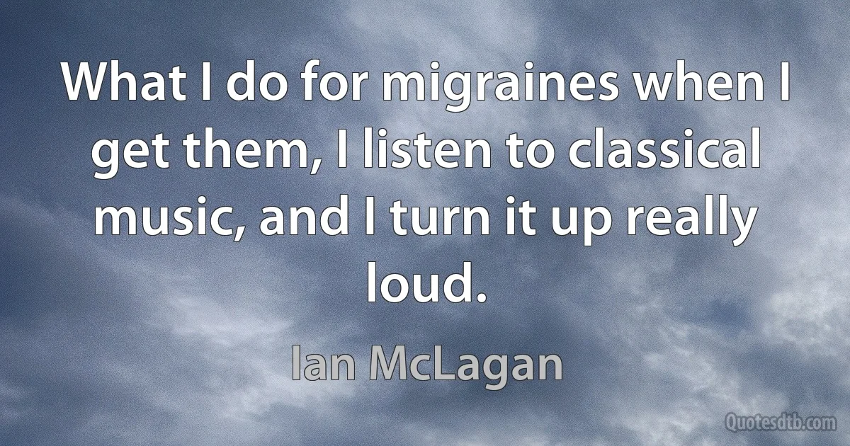 What I do for migraines when I get them, I listen to classical music, and I turn it up really loud. (Ian McLagan)