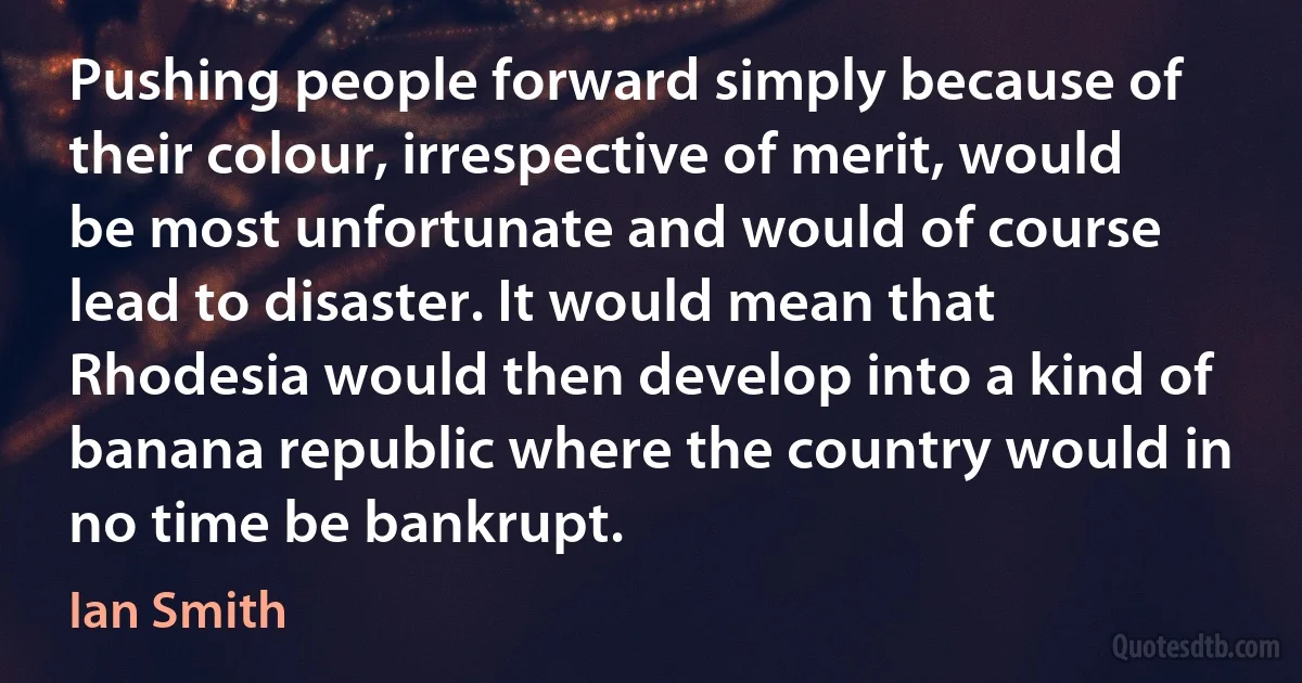 Pushing people forward simply because of their colour, irrespective of merit, would be most unfortunate and would of course lead to disaster. It would mean that Rhodesia would then develop into a kind of banana republic where the country would in no time be bankrupt. (Ian Smith)