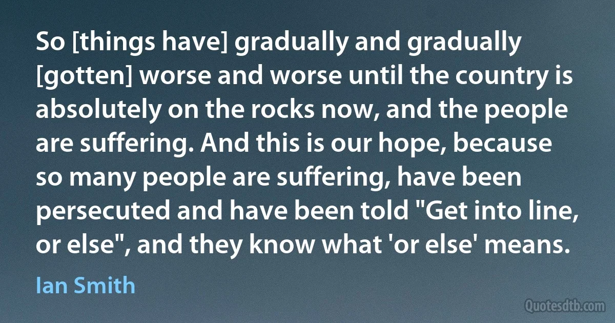 So [things have] gradually and gradually [gotten] worse and worse until the country is absolutely on the rocks now, and the people are suffering. And this is our hope, because so many people are suffering, have been persecuted and have been told "Get into line, or else", and they know what 'or else' means. (Ian Smith)