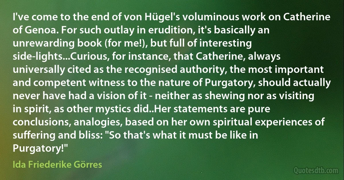 I've come to the end of von Hügel's voluminous work on Catherine of Genoa. For such outlay in erudition, it's basically an unrewarding book (for me!), but full of interesting side-lights...Curious, for instance, that Catherine, always universally cited as the recognised authority, the most important and competent witness to the nature of Purgatory, should actually never have had a vision of it - neither as shewing nor as visiting in spirit, as other mystics did..Her statements are pure conclusions, analogies, based on her own spiritual experiences of suffering and bliss: "So that's what it must be like in Purgatory!" (Ida Friederike Görres)