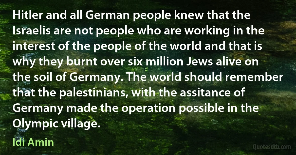 Hitler and all German people knew that the Israelis are not people who are working in the interest of the people of the world and that is why they burnt over six million Jews alive on the soil of Germany. The world should remember that the palestinians, with the assitance of Germany made the operation possible in the Olympic village. (Idi Amin)