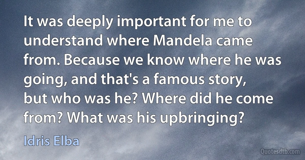 It was deeply important for me to understand where Mandela came from. Because we know where he was going, and that's a famous story, but who was he? Where did he come from? What was his upbringing? (Idris Elba)