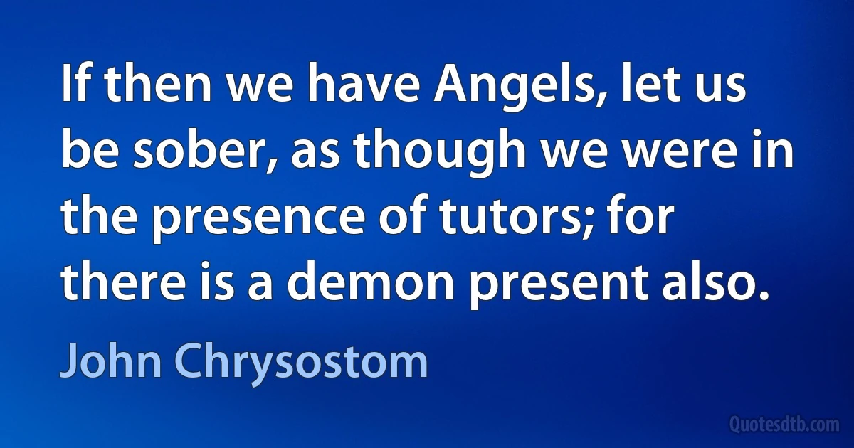 If then we have Angels, let us be sober, as though we were in the presence of tutors; for there is a demon present also. (John Chrysostom)