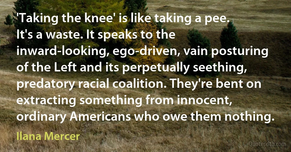 'Taking the knee' is like taking a pee. It's a waste. It speaks to the inward-looking, ego-driven, vain posturing of the Left and its perpetually seething, predatory racial coalition. They're bent on extracting something from innocent, ordinary Americans who owe them nothing. (Ilana Mercer)