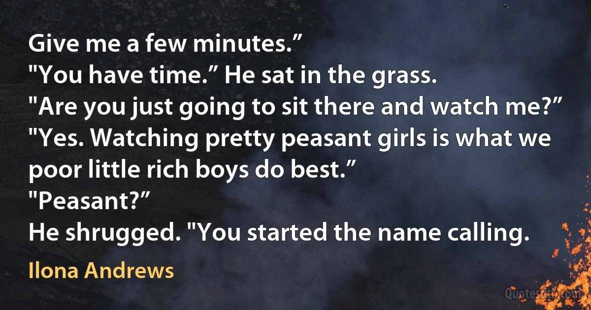 Give me a few minutes.”
"You have time.” He sat in the grass.
"Are you just going to sit there and watch me?”
"Yes. Watching pretty peasant girls is what we poor little rich boys do best.”
"Peasant?”
He shrugged. "You started the name calling. (Ilona Andrews)