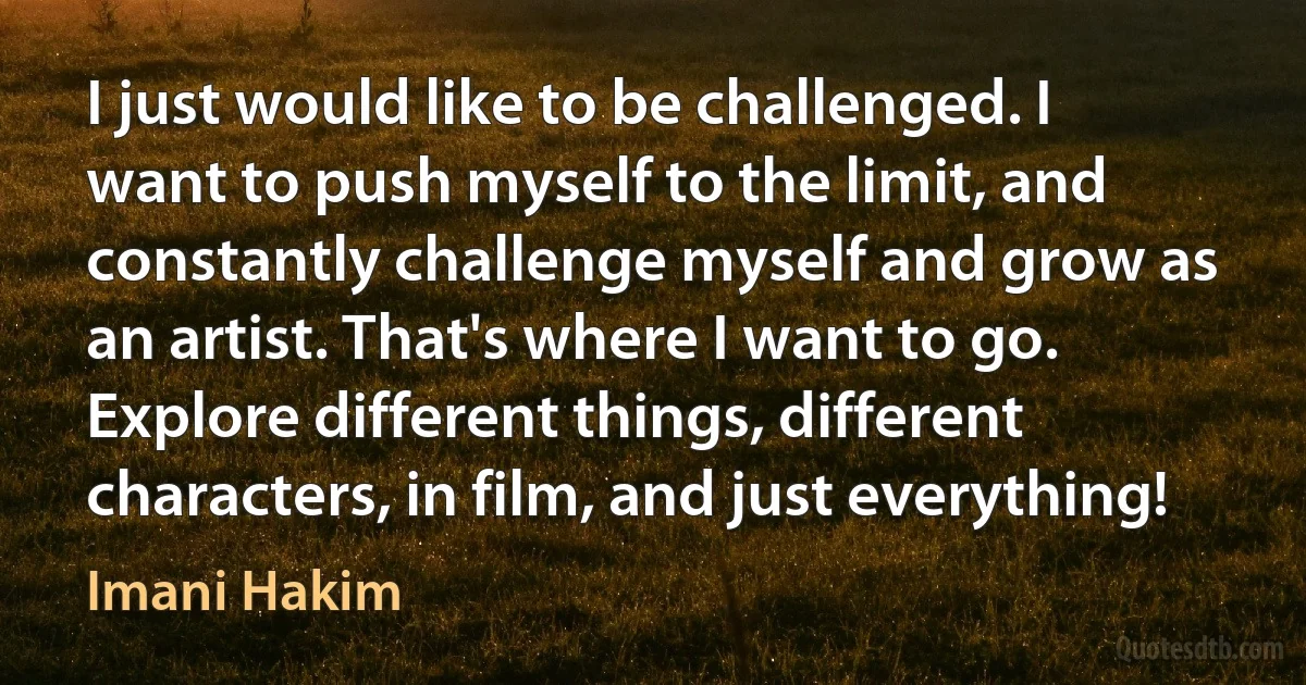 I just would like to be challenged. I want to push myself to the limit, and constantly challenge myself and grow as an artist. That's where I want to go. Explore different things, different characters, in film, and just everything! (Imani Hakim)