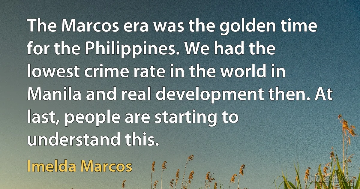 The Marcos era was the golden time for the Philippines. We had the lowest crime rate in the world in Manila and real development then. At last, people are starting to understand this. (Imelda Marcos)