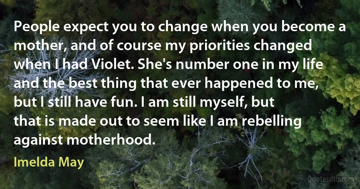 People expect you to change when you become a mother, and of course my priorities changed when I had Violet. She's number one in my life and the best thing that ever happened to me, but I still have fun. I am still myself, but that is made out to seem like I am rebelling against motherhood. (Imelda May)