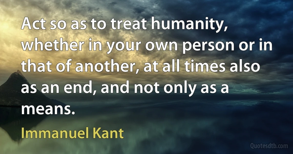 Act so as to treat humanity, whether in your own person or in that of another, at all times also as an end, and not only as a means. (Immanuel Kant)