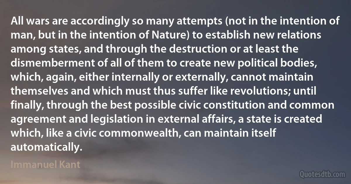 All wars are accordingly so many attempts (not in the intention of man, but in the intention of Nature) to establish new relations among states, and through the destruction or at least the dismemberment of all of them to create new political bodies, which, again, either internally or externally, cannot maintain themselves and which must thus suffer like revolutions; until finally, through the best possible civic constitution and common agreement and legislation in external affairs, a state is created which, like a civic commonwealth, can maintain itself automatically. (Immanuel Kant)