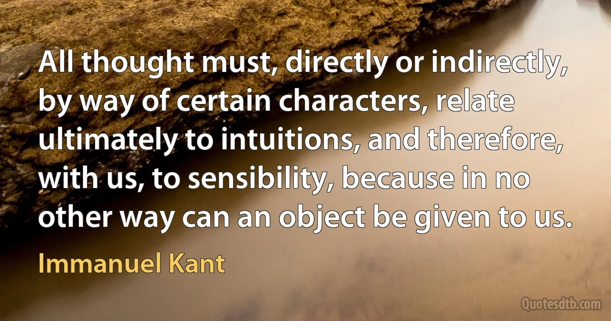 All thought must, directly or indirectly, by way of certain characters, relate ultimately to intuitions, and therefore, with us, to sensibility, because in no other way can an object be given to us. (Immanuel Kant)