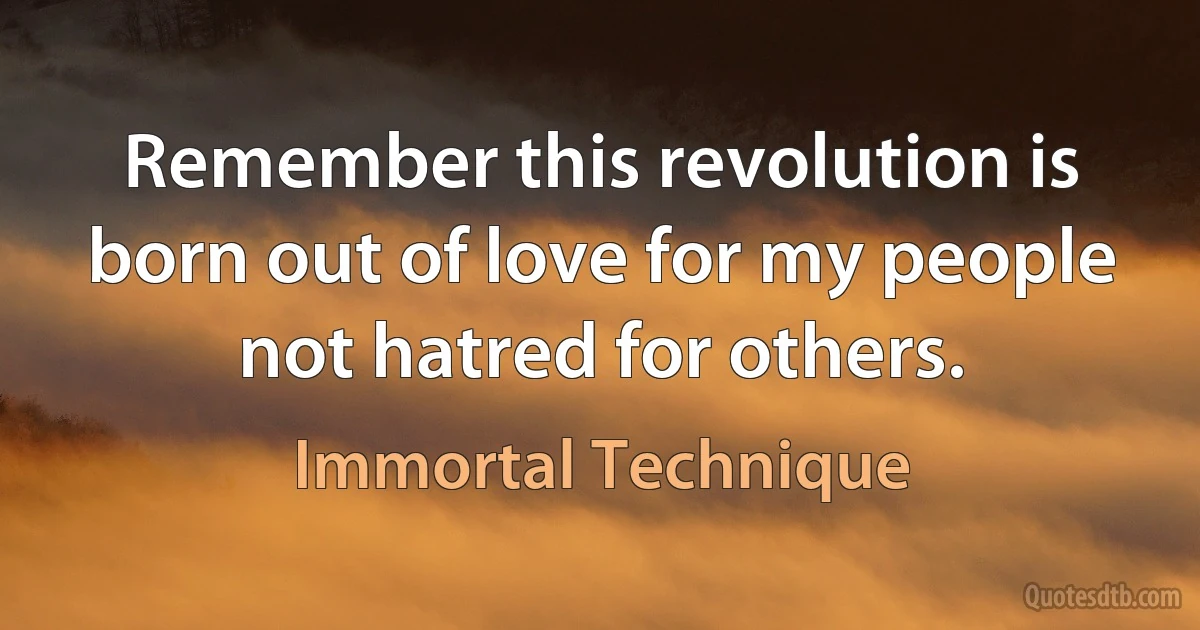 Remember this revolution is born out of love for my people not hatred for others. (Immortal Technique)