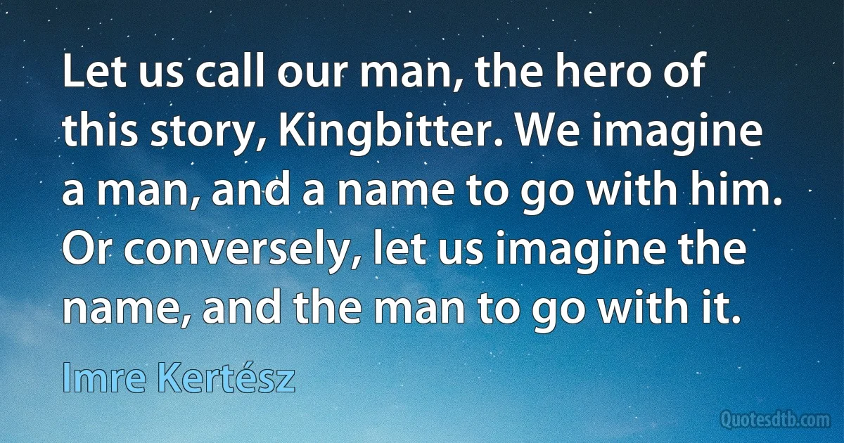 Let us call our man, the hero of this story, Kingbitter. We imagine a man, and a name to go with him. Or conversely, let us imagine the name, and the man to go with it. (Imre Kertész)