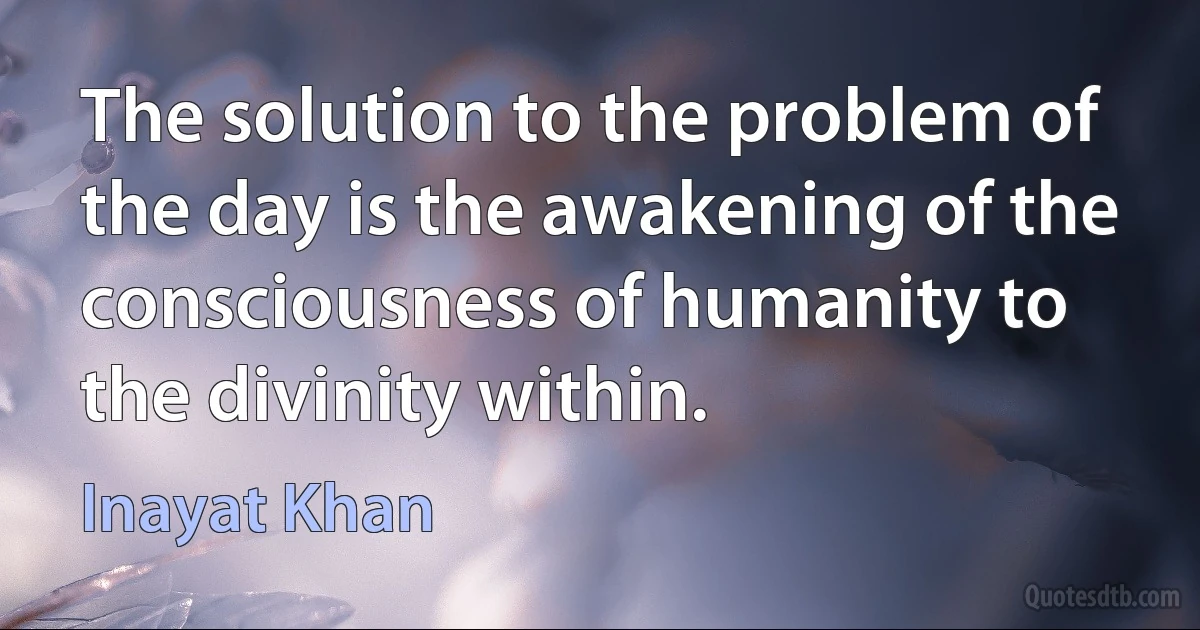 The solution to the problem of the day is the awakening of the consciousness of humanity to the divinity within. (Inayat Khan)