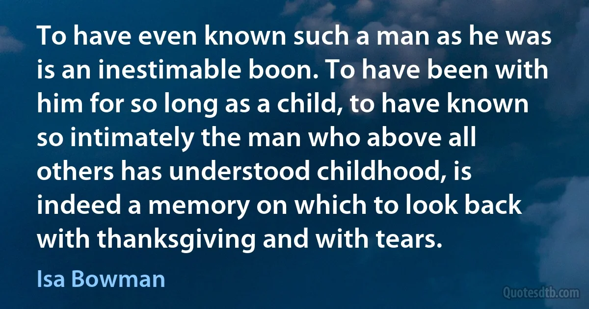 To have even known such a man as he was is an inestimable boon. To have been with him for so long as a child, to have known so intimately the man who above all others has understood childhood, is indeed a memory on which to look back with thanksgiving and with tears. (Isa Bowman)