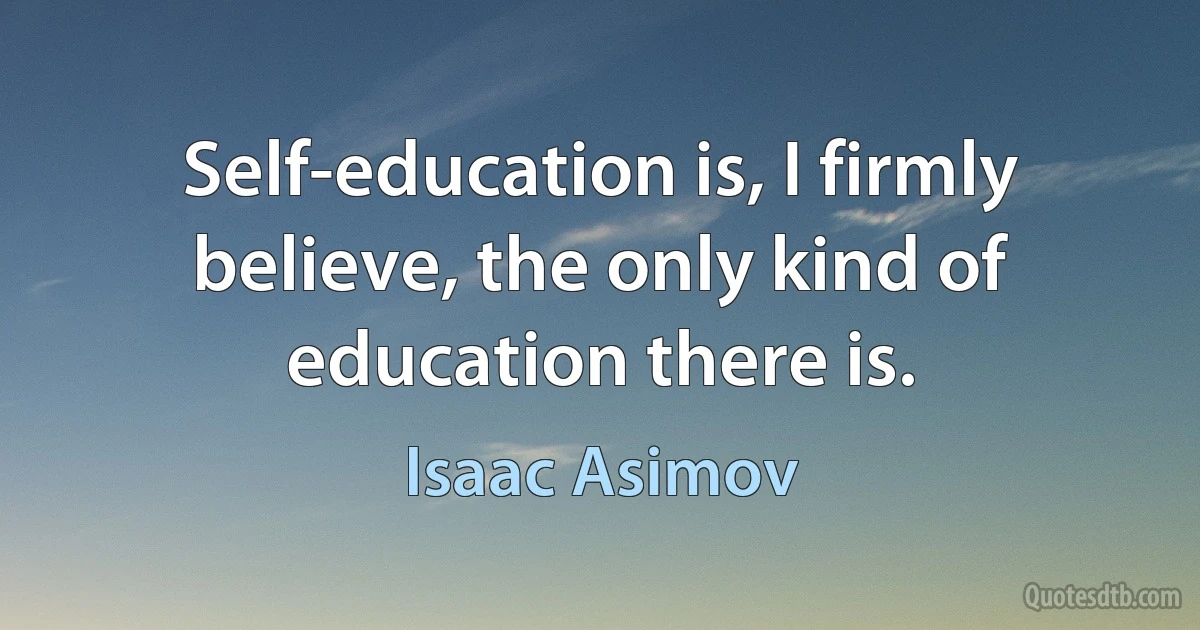 Self-education is, I firmly believe, the only kind of education there is. (Isaac Asimov)