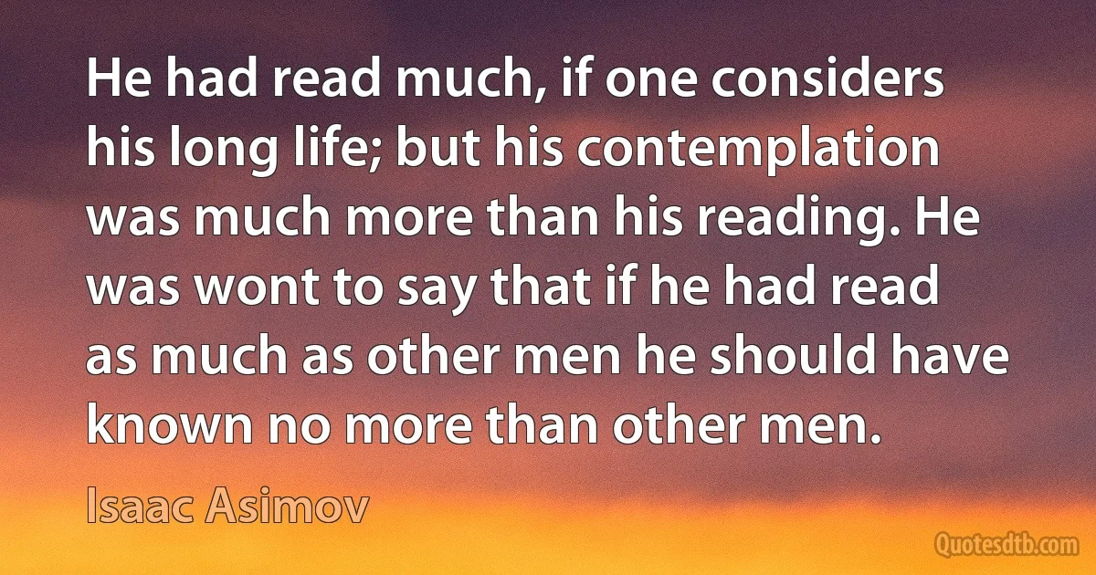 He had read much, if one considers his long life; but his contemplation was much more than his reading. He was wont to say that if he had read as much as other men he should have known no more than other men. (Isaac Asimov)