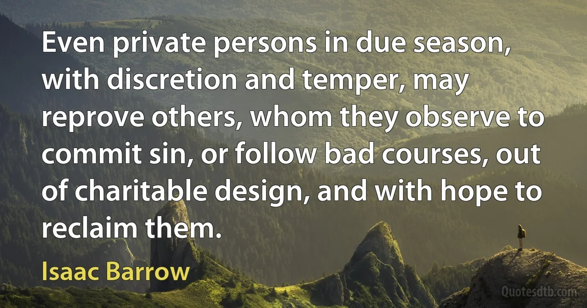 Even private persons in due season, with discretion and temper, may reprove others, whom they observe to commit sin, or follow bad courses, out of charitable design, and with hope to reclaim them. (Isaac Barrow)