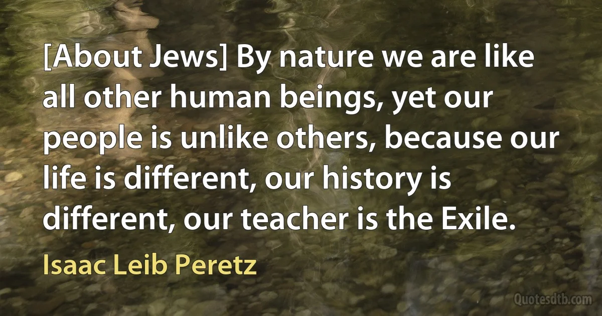 [About Jews] By nature we are like all other human beings, yet our people is unlike others, because our life is different, our history is different, our teacher is the Exile. (Isaac Leib Peretz)