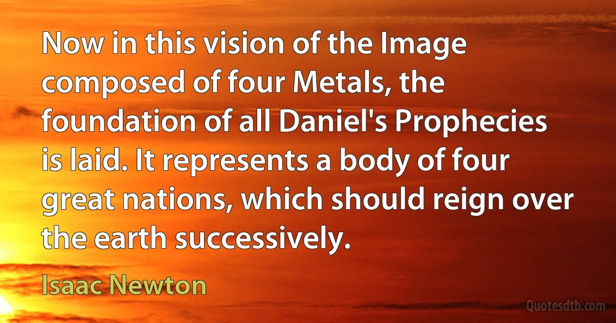 Now in this vision of the Image composed of four Metals, the foundation of all Daniel's Prophecies is laid. It represents a body of four great nations, which should reign over the earth successively. (Isaac Newton)