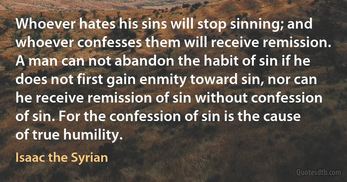 Whoever hates his sins will stop sinning; and whoever confesses them will receive remission. A man can not abandon the habit of sin if he does not first gain enmity toward sin, nor can he receive remission of sin without confession of sin. For the confession of sin is the cause of true humility. (Isaac the Syrian)